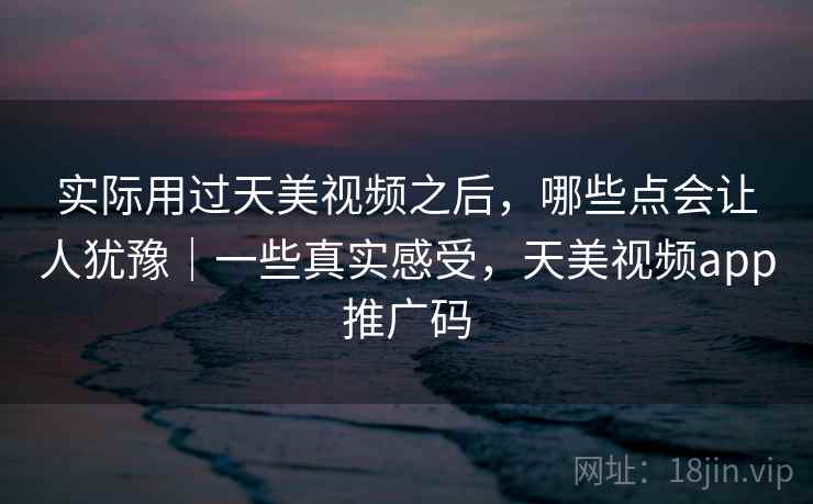 实际用过天美视频之后，哪些点会让人犹豫｜一些真实感受，天美视频app推广码