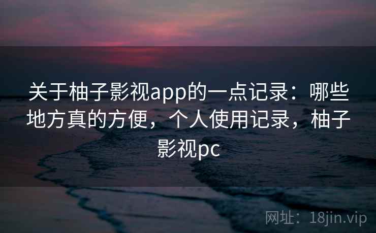 关于柚子影视app的一点记录：哪些地方真的方便，个人使用记录，柚子影视pc