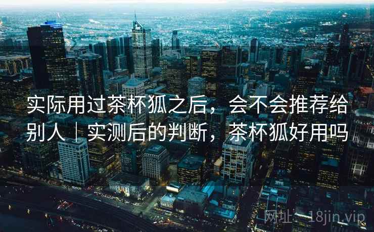 实际用过茶杯狐之后,会不会推荐给别人|实测后的判断,茶杯狐好用吗 实际用过茶杯狐之后,会不会推荐给别人|实测后的判断,茶杯狐好用吗