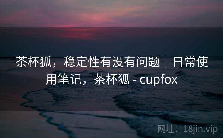 茶杯狐,稳定性有没有问题|日常使用笔记,茶杯狐 - cupfox 茶杯狐,稳定性有没有问题|日常使用笔记,茶杯狐 - cupfox