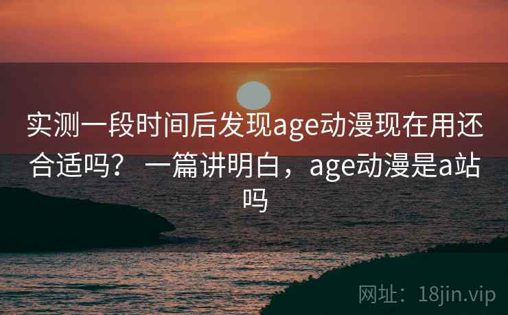 实测一段时间后发现age动漫现在用还合适吗？ 一篇讲明白，age动漫是a站吗