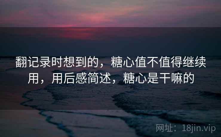 翻记录时想到的,糖心值不值得继续用,用后感简述,糖心是干嘛的 翻记录时想到的,糖心值不值得继续用,用后感简述,糖心是干嘛的