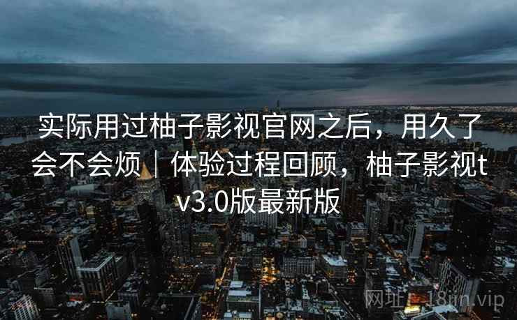 实际用过柚子影视官网之后,用久了会不会烦|体验过程回顾,柚子影视tv3.0版最新版 实际用过柚子影视官网之后,用久了会不会烦|体验过程回顾,柚子影视tv3.0版最新版