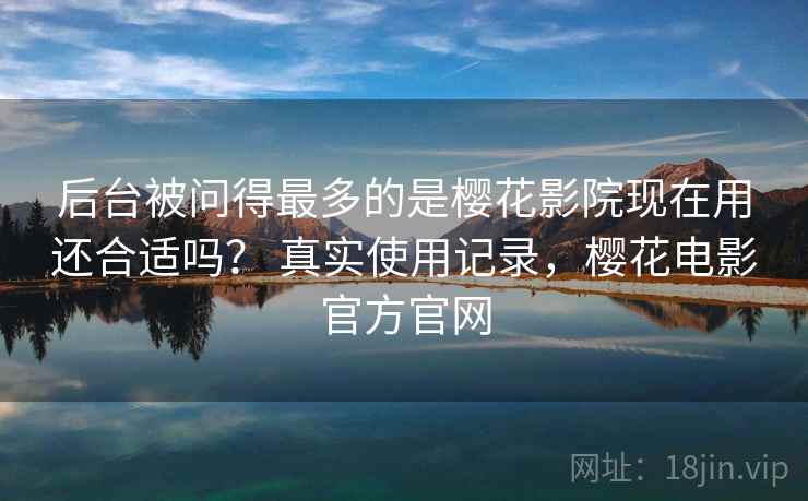 后台被问得最多的是樱花影院现在用还合适吗？ 真实使用记录，樱花电影官方官网