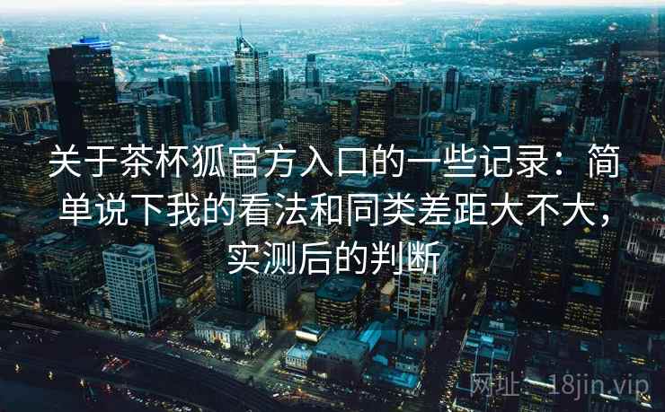 关于茶杯狐官方入口的一些记录：简单说下我的看法和同类差距大不大，实测后的判断
