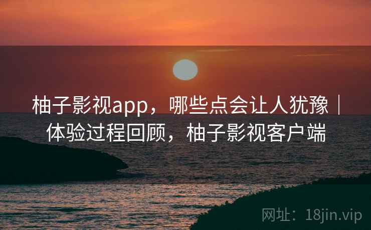 柚子影视app，哪些点会让人犹豫｜体验过程回顾，柚子影视客户端
