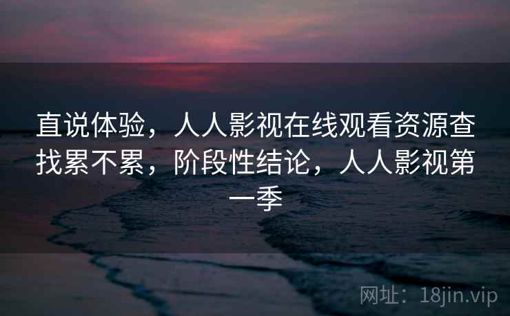 直说体验,人人影视在线观看资源查找累不累,阶段性结论,人人影视第一季 直说体验,人人影视在线观看资源查找累不累,阶段性结论,人人影视第一季