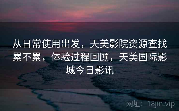 从日常使用出发,天美影院资源查找累不累,体验过程回顾,天美国际影城今日影讯 从日常使用出发,天美影院资源查找累不累,体验过程回顾,天美国际影城今日影讯