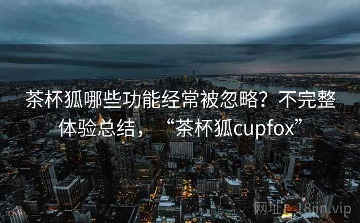 茶杯狐哪些功能经常被忽略？不完整体验总结，“茶杯狐cupfox”