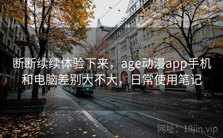 断断续续体验下来，age动漫app手机和电脑差别大不大，日常使用笔记