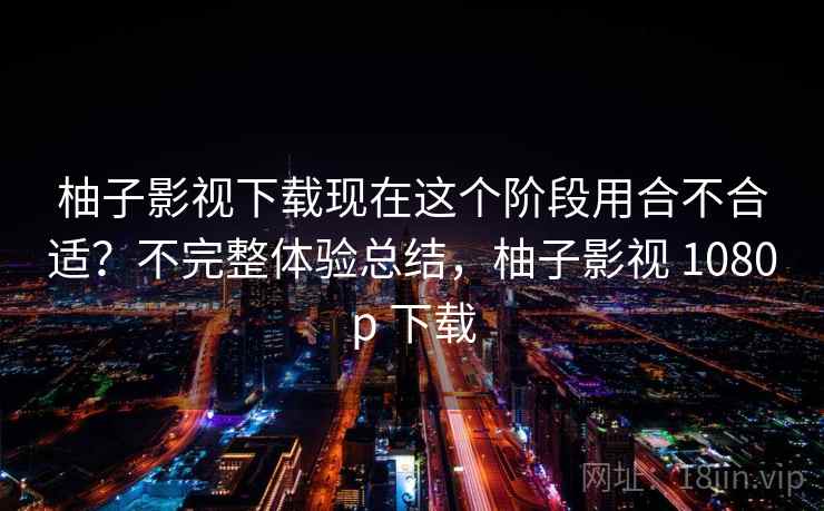 柚子影视下载现在这个阶段用合不合适？不完整体验总结，柚子影视 1080p 下载