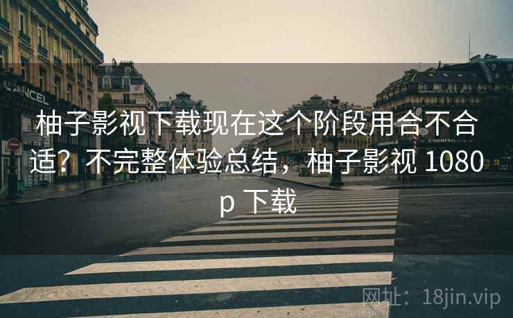 柚子影视下载现在这个阶段用合不合适？不完整体验总结，柚子影视 1080p 下载