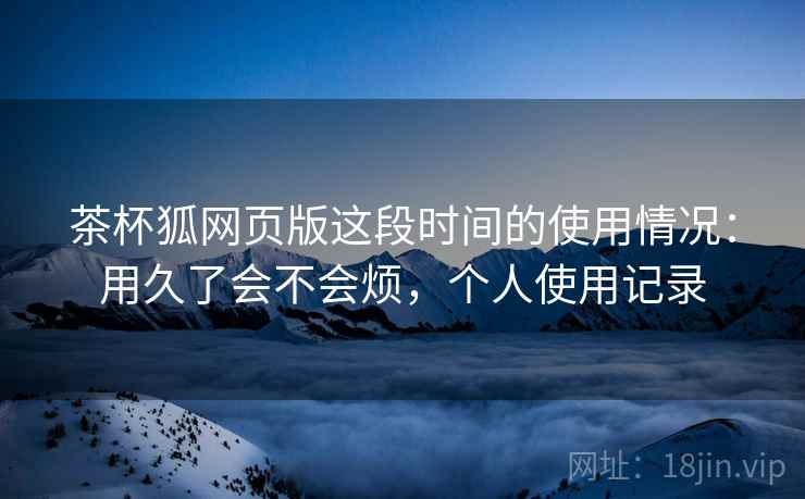 茶杯狐网页版这段时间的使用情况：用久了会不会烦，个人使用记录