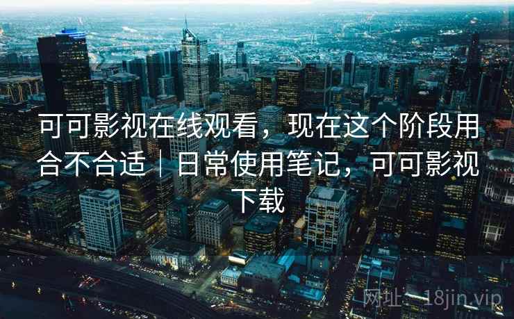 可可影视在线观看，现在这个阶段用合不合适｜日常使用笔记，可可影视下载