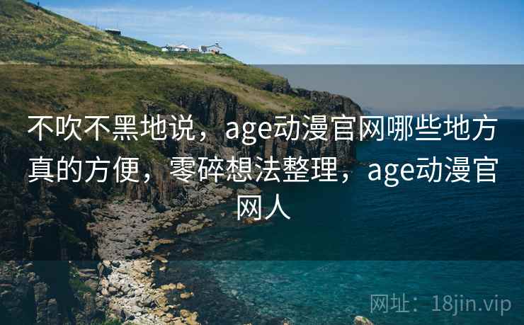 不吹不黑地说，age动漫官网哪些地方真的方便，零碎想法整理，age动漫官网人