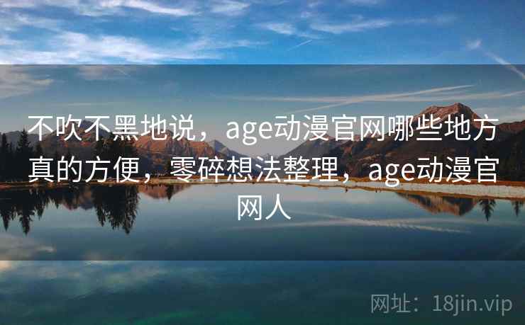 不吹不黑地说，age动漫官网哪些地方真的方便，零碎想法整理，age动漫官网人