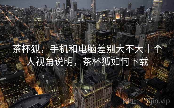 茶杯狐，手机和电脑差别大不大｜个人视角说明，茶杯狐如何下载