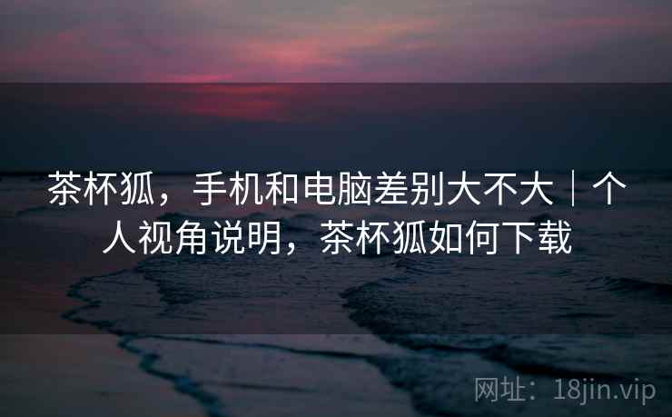 茶杯狐，手机和电脑差别大不大｜个人视角说明，茶杯狐如何下载