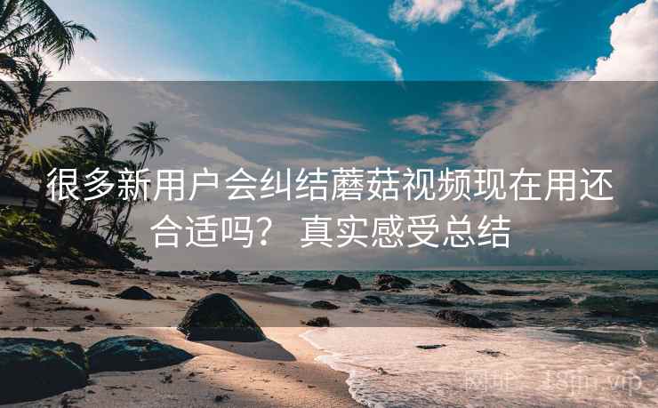 很多新用户会纠结蘑菇视频现在用还合适吗？ 真实感受总结