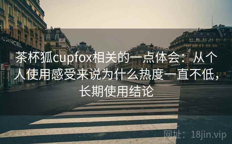 茶杯狐cupfox相关的一点体会：从个人使用感受来说为什么热度一直不低，长期使用结论