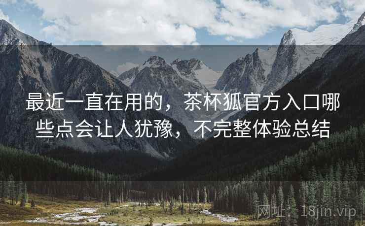 最近一直在用的，茶杯狐官方入口哪些点会让人犹豫，不完整体验总结