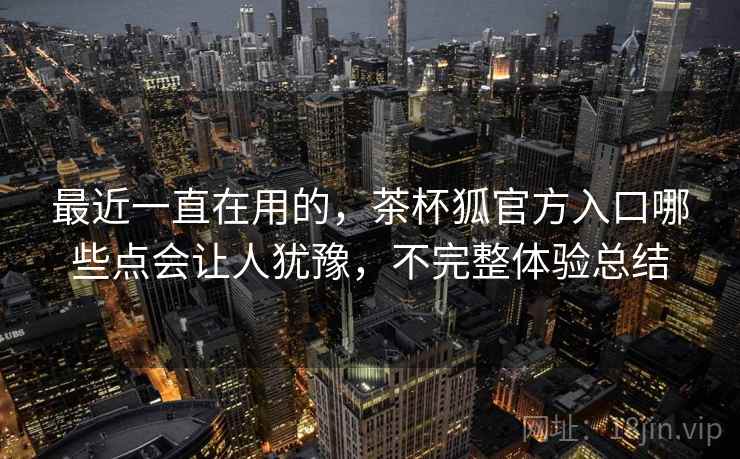 最近一直在用的，茶杯狐官方入口哪些点会让人犹豫，不完整体验总结