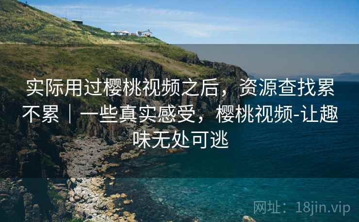 实际用过樱桃视频之后，资源查找累不累｜一些真实感受，樱桃视频-让趣味无处可逃