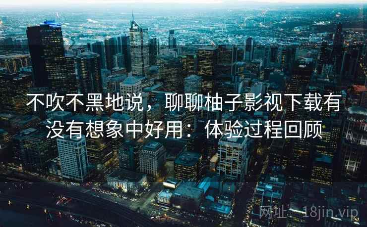 不吹不黑地说，聊聊柚子影视下载有没有想象中好用：体验过程回顾