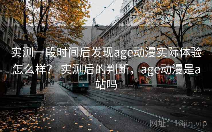 实测一段时间后发现age动漫实际体验怎么样？ 实测后的判断，age动漫是a站吗