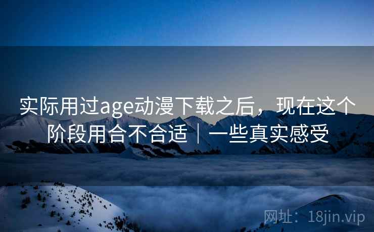 实际用过age动漫下载之后，现在这个阶段用合不合适｜一些真实感受