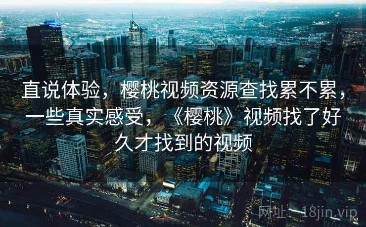 直说体验，樱桃视频资源查找累不累，一些真实感受，《樱桃》视频找了好久才找到的视频