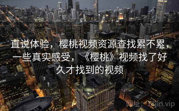 直说体验，樱桃视频资源查找累不累，一些真实感受，《樱桃》视频找了好久才找到的视频