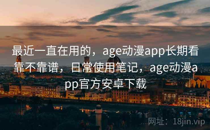 最近一直在用的，age动漫app长期看靠不靠谱，日常使用笔记，age动漫app官方安卓下载