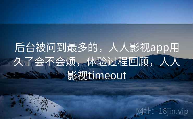 后台被问到最多的，人人影视app用久了会不会烦，体验过程回顾，人人影视timeout