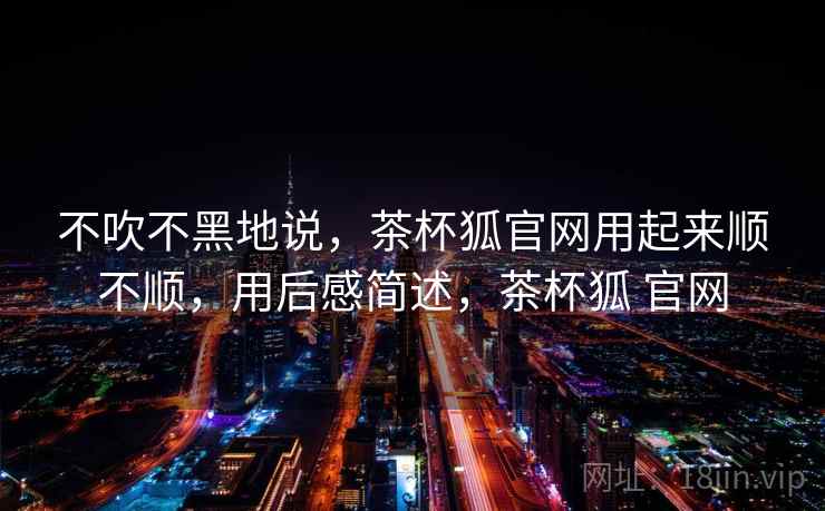 不吹不黑地说，茶杯狐官网用起来顺不顺，用后感简述，茶杯狐 官网
