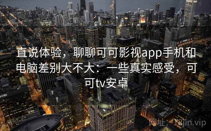直说体验，聊聊可可影视app手机和电脑差别大不大：一些真实感受，可可tv安卓