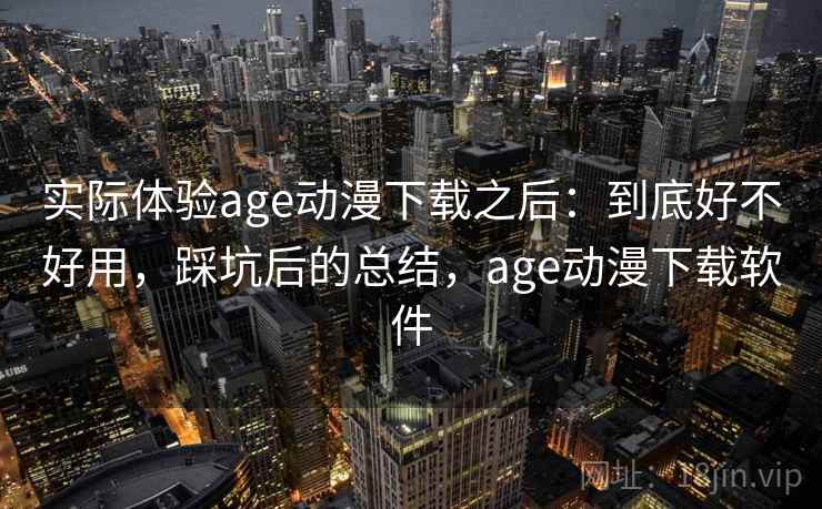 实际体验age动漫下载之后：到底好不好用，踩坑后的总结，age动漫下载软件