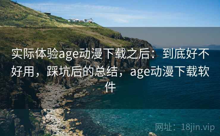 实际体验age动漫下载之后：到底好不好用，踩坑后的总结，age动漫下载软件