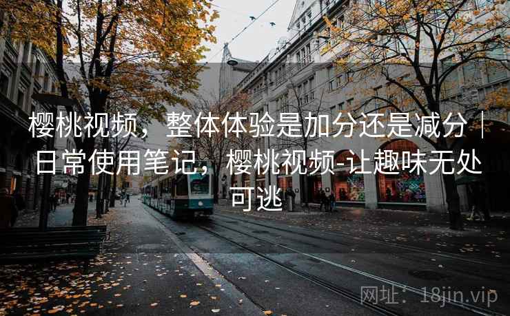 樱桃视频，整体体验是加分还是减分｜日常使用笔记，樱桃视频-让趣味无处可逃