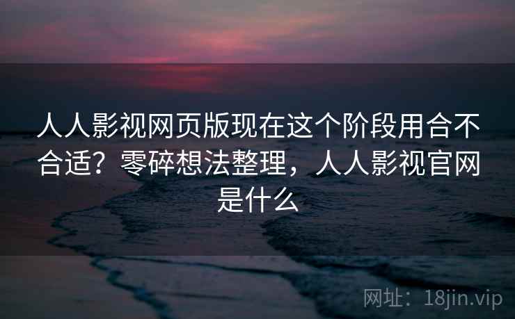 人人影视网页版现在这个阶段用合不合适？零碎想法整理，人人影视官网是什么