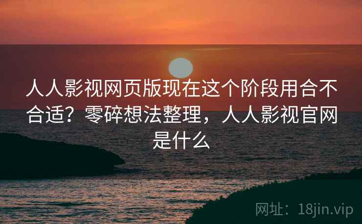 人人影视网页版现在这个阶段用合不合适？零碎想法整理，人人影视官网是什么