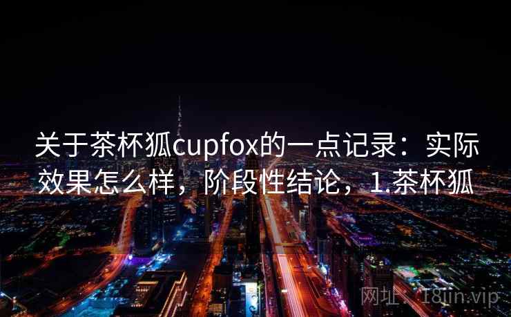 关于茶杯狐cupfox的一点记录：实际效果怎么样，阶段性结论，1.茶杯狐
