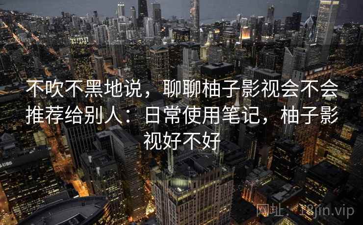 不吹不黑地说，聊聊柚子影视会不会推荐给别人：日常使用笔记，柚子影视好不好
