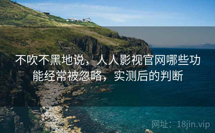 不吹不黑地说，人人影视官网哪些功能经常被忽略，实测后的判断