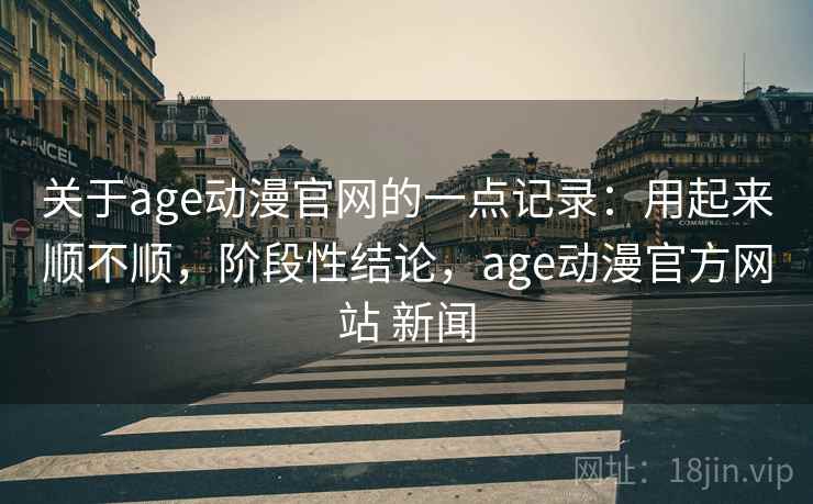 关于age动漫官网的一点记录：用起来顺不顺，阶段性结论，age动漫官方网站 新闻