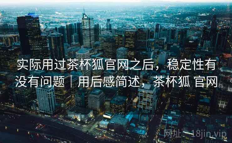 实际用过茶杯狐官网之后，稳定性有没有问题｜用后感简述，茶杯狐 官网