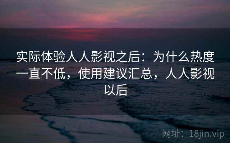 实际体验人人影视之后：为什么热度一直不低，使用建议汇总，人人影视以后