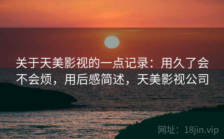 关于天美影视的一点记录：用久了会不会烦，用后感简述，天美影视公司