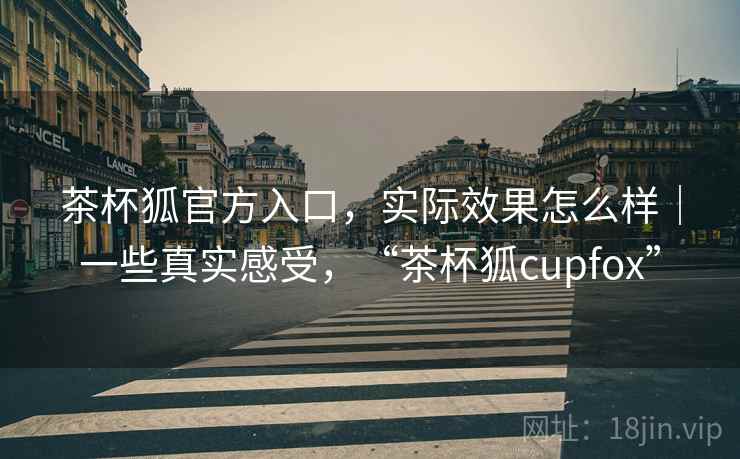 茶杯狐官方入口，实际效果怎么样｜一些真实感受，“茶杯狐cupfox”