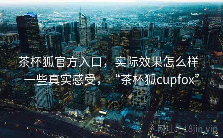 茶杯狐官方入口，实际效果怎么样｜一些真实感受，“茶杯狐cupfox”